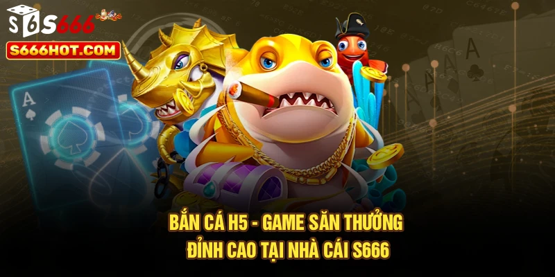 Bắn Cá H5 - Game Săn Thưởng Đỉnh Cao Tại Nhà Cái S666