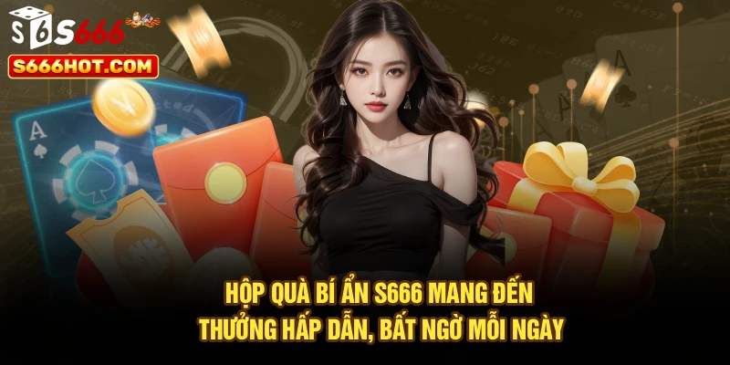 Hộp quà bí ẩn S666 mang đến thưởng hấp dẫn, bất ngờ mỗi ngày
